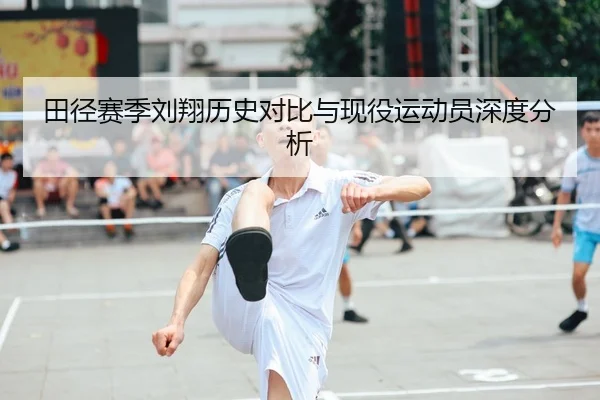 田径赛季刘翔历史对比与现役运动员深度分析